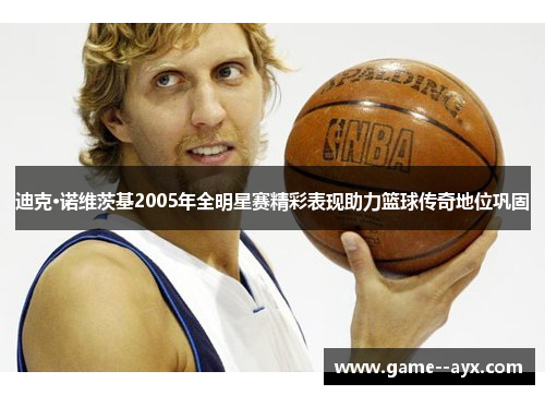 迪克·诺维茨基2005年全明星赛精彩表现助力篮球传奇地位巩固
