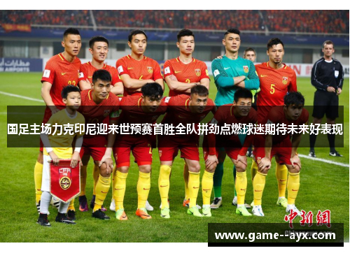 国足主场力克印尼迎来世预赛首胜全队拼劲点燃球迷期待未来好表现 国足主场力克印尼迎来世预赛首胜全队拼劲点燃球迷期待未来好表现